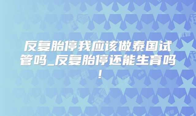 反复胎停我应该做泰国试管吗_反复胎停还能生育吗!
