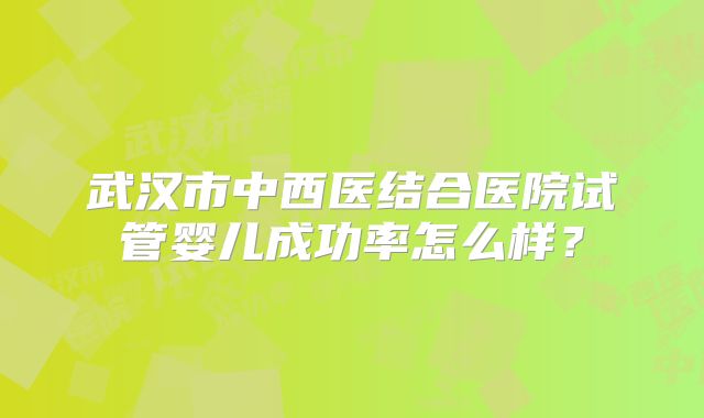 武汉市中西医结合医院试管婴儿成功率怎么样？
