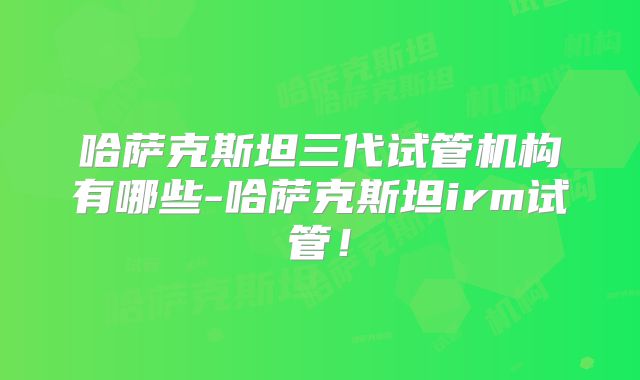 哈萨克斯坦三代试管机构有哪些-哈萨克斯坦irm试管!