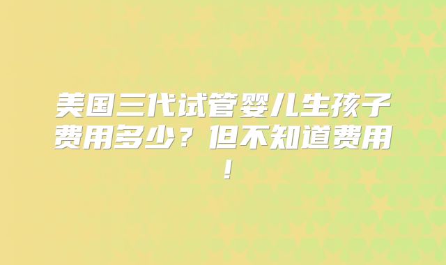 美国三代试管婴儿生孩子费用多少？但不知道费用！