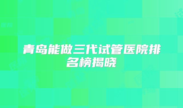 青岛能做三代试管医院排名榜揭晓