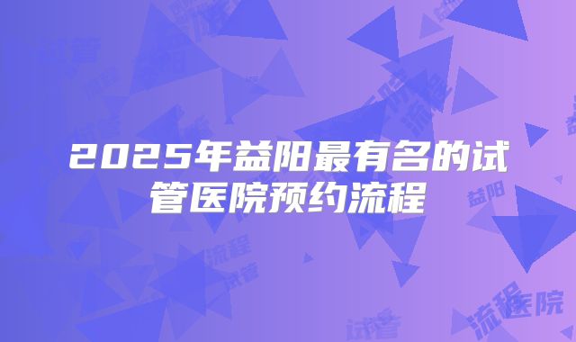 2025年益阳最有名的试管医院预约流程