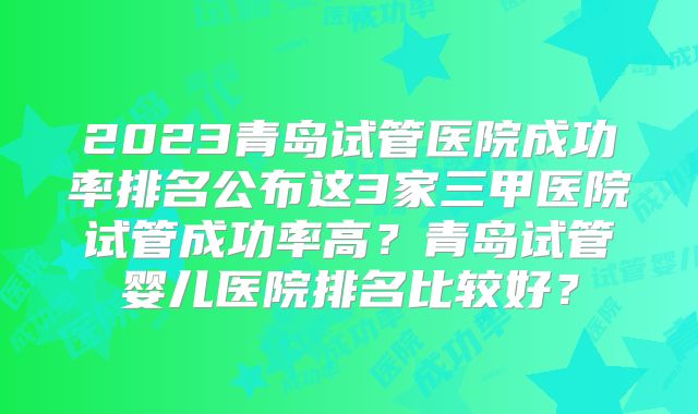 2023青岛试管医院成功率排名公布这3家三甲医院试管成功率高?青岛试管婴儿医院排名比较好?