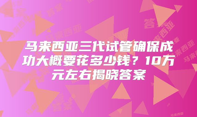 马来西亚三代试管确保成功大概要花多少钱？10万元左右揭晓答案