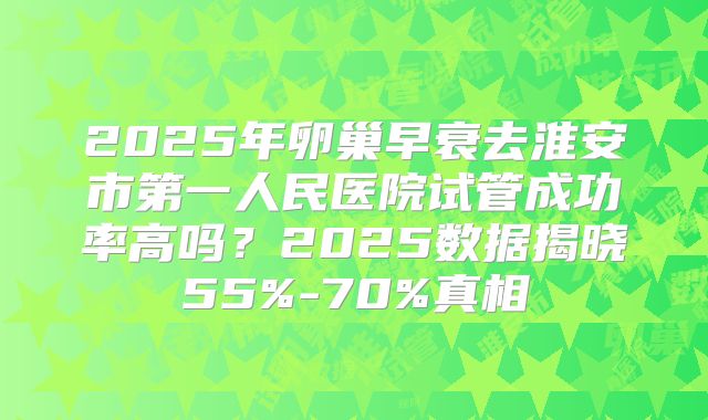 2025年卵巢早衰去淮安市第一人民医院试管成功率高吗？2025数据揭晓55%-70%真相