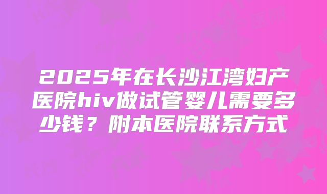 2025年在长沙江湾妇产医院hiv做试管婴儿需要多少钱？附本医院联系方式