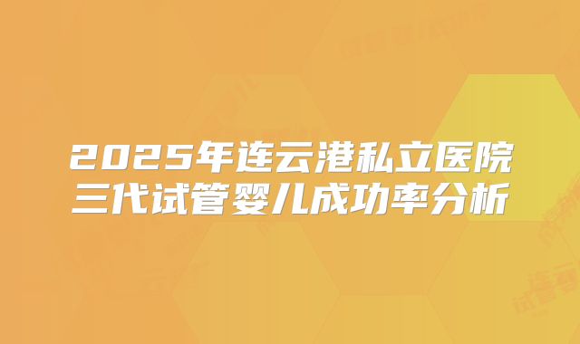 2025年连云港私立医院三代试管婴儿成功率分析