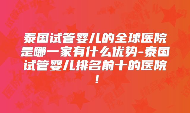 泰国试管婴儿的全球医院是哪一家有什么优势-泰国试管婴儿排名前十的医院!