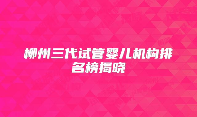 柳州三代试管婴儿机构排名榜揭晓