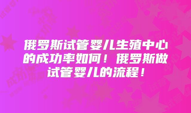 俄罗斯试管婴儿生殖中心的成功率如何！俄罗斯做试管婴儿的流程！