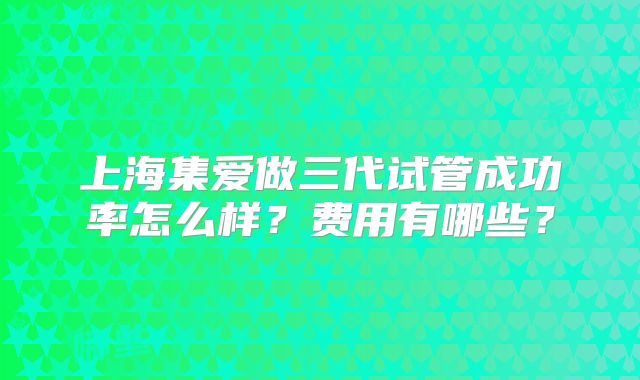 上海集爱做三代试管成功率怎么样？费用有哪些？