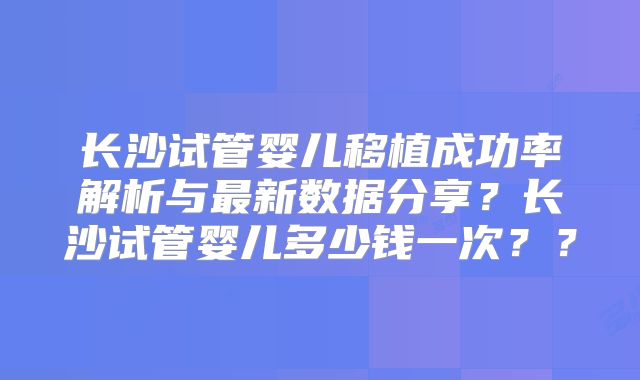 长沙试管婴儿移植成功率解析与最新数据分享?长沙试管婴儿多少钱一次??