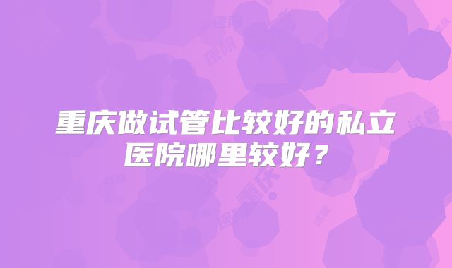 重庆做试管比较好的私立医院哪里较好?
