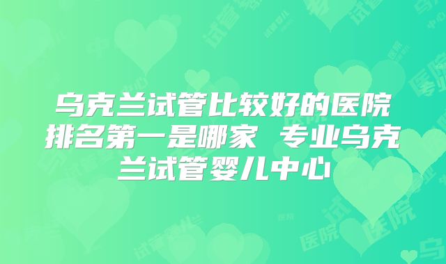 乌克兰试管比较好的医院排名第一是哪家 专业乌克兰试管婴儿中心