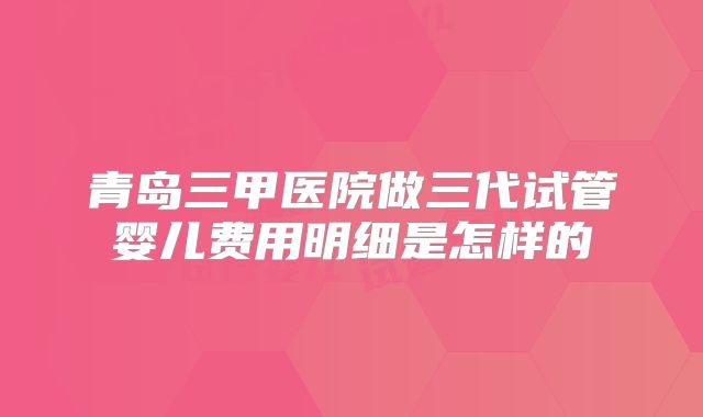 青岛三甲医院做三代试管婴儿费用明细是怎样的