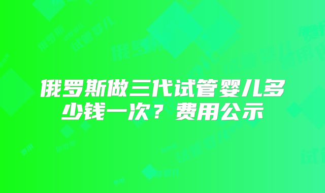 俄罗斯做三代试管婴儿多少钱一次？费用公示