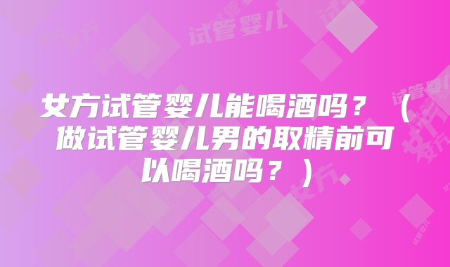 女方试管婴儿能喝酒吗？（做试管婴儿男的取精前可以喝酒吗？）