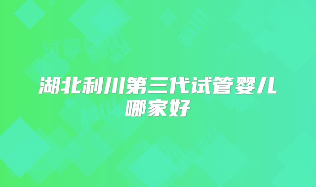 湖北利川第三代试管婴儿哪家好