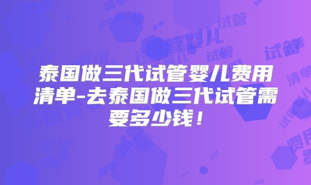 泰国做三代试管婴儿费用清单-去泰国做三代试管需要多少钱!