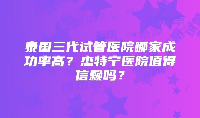 泰国三代试管医院哪家成功率高？杰特宁医院值得信赖吗？