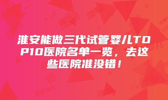 淮安能做三代试管婴儿TOP10医院名单一览，去这些医院准没错！