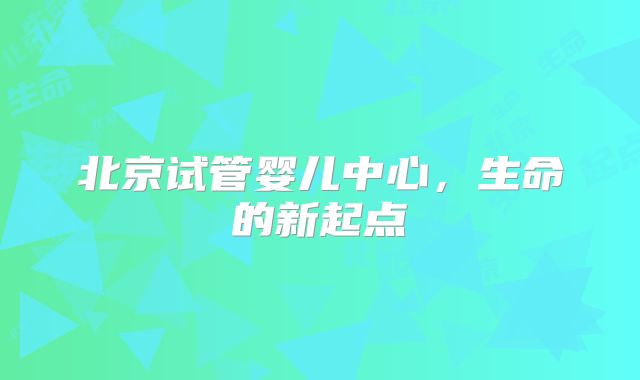 北京试管婴儿中心，生命的新起点