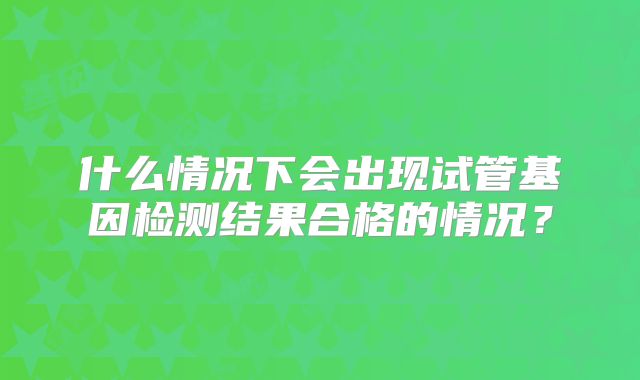什么情况下会出现试管基因检测结果合格的情况?