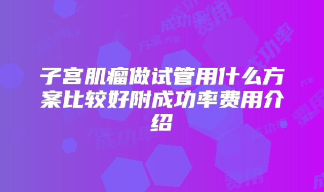 子宫肌瘤做试管用什么方案比较好附成功率费用介绍