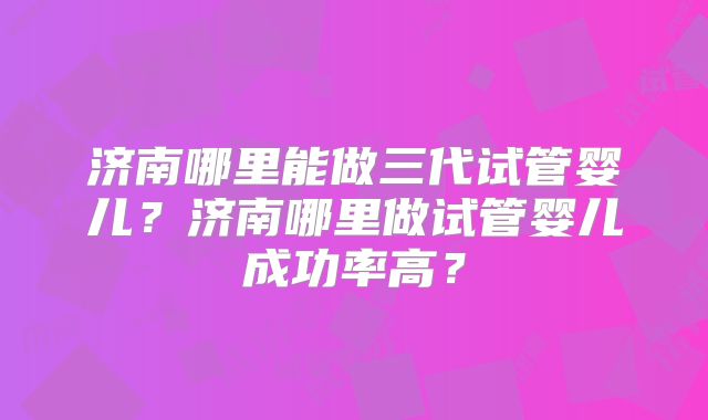 济南哪里能做三代试管婴儿?济南哪里做试管婴儿成功率高?
