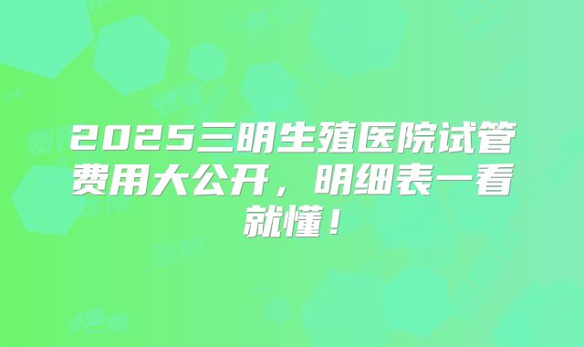 2025三明生殖医院试管费用大公开，明细表一看就懂！