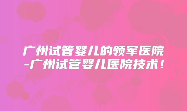 广州试管婴儿的领军医院-广州试管婴儿医院技术！