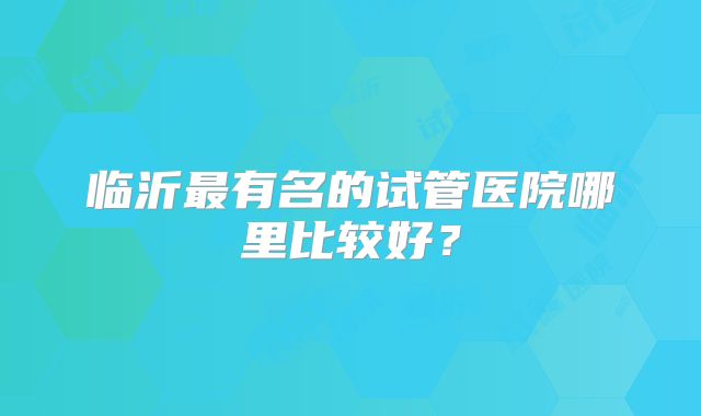 临沂最有名的试管医院哪里比较好?