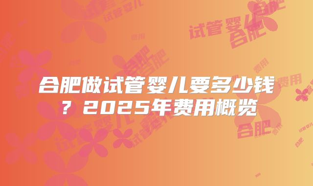 合肥做试管婴儿要多少钱？2025年费用概览