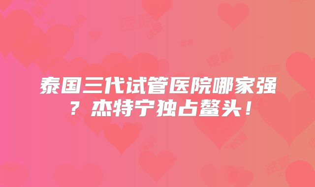 泰国三代试管医院哪家强？杰特宁独占鳌头！