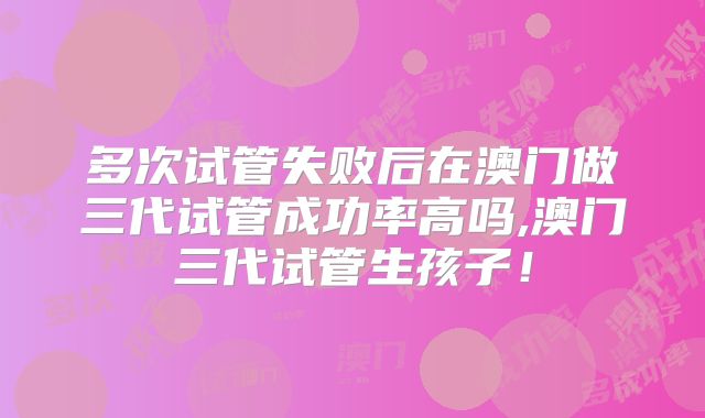多次试管失败后在澳门做三代试管成功率高吗,澳门三代试管生孩子!