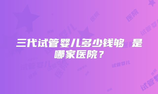 三代试管婴儿多少钱够 是哪家医院?
