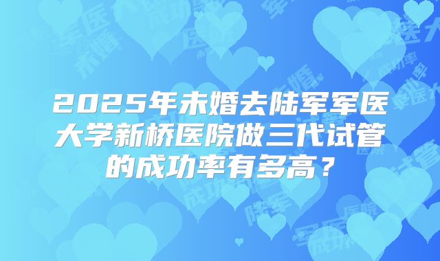 2025年未婚去陆军军医大学新桥医院做三代试管的成功率有多高?