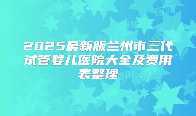 2025最新版兰州市三代试管婴儿医院大全及费用表整理