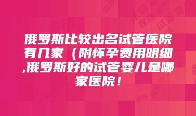 俄罗斯比较出名试管医院有几家(附怀孕费用明细,俄罗斯好的试管婴儿是哪家医院!