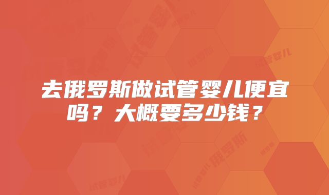 去俄罗斯做试管婴儿便宜吗？大概要多少钱？