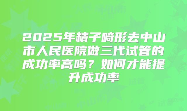 2025年精子畸形去中山市人民医院做三代试管的成功率高吗?如何才能提升成功率