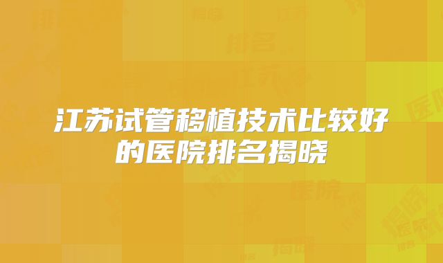 江苏试管移植技术比较好的医院排名揭晓