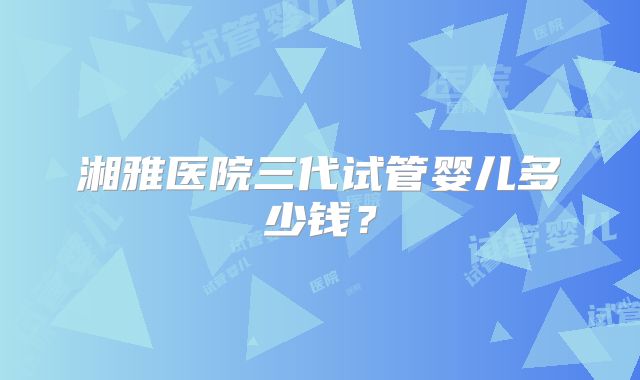 湘雅医院三代试管婴儿多少钱？