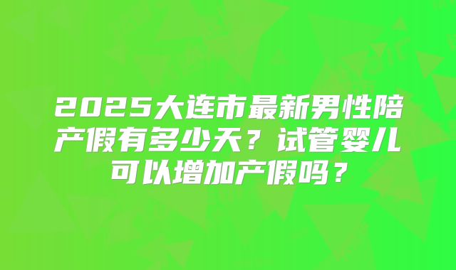 2025大连市最新男性陪产假有多少天?试管婴儿可以增加产假吗?