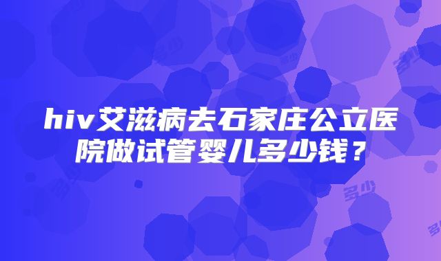 hiv艾滋病去石家庄公立医院做试管婴儿多少钱?
