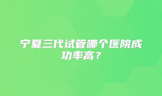 宁夏三代试管哪个医院成功率高？
