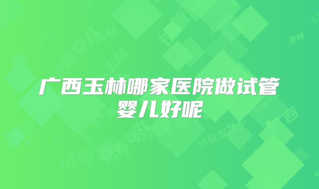 广西玉林哪家医院做试管婴儿好呢