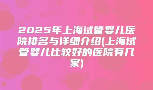 2025年上海试管婴儿医院排名与详细介绍(上海试管婴儿比较好的医院有几家)