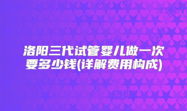 洛阳三代试管婴儿做一次要多少钱(详解费用构成)