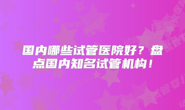国内哪些试管医院好？盘点国内知名试管机构！
